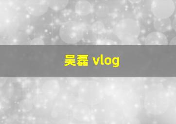 吴磊 vlog